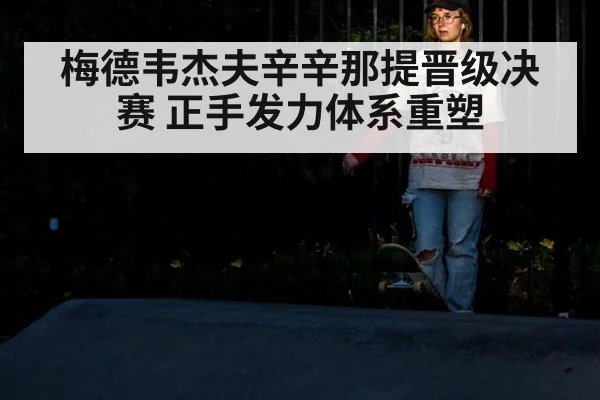 梅德韦杰夫辛辛那提晋级决赛 正手发力体系重塑